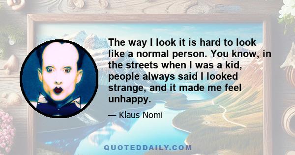 The way I look it is hard to look like a normal person. You know, in the streets when I was a kid, people always said I looked strange, and it made me feel unhappy.