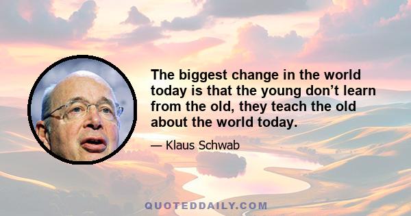 The biggest change in the world today is that the young don’t learn from the old, they teach the old about the world today.