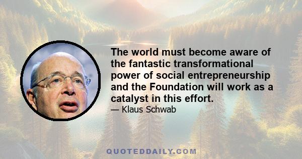 The world must become aware of the fantastic transformational power of social entrepreneurship and the Foundation will work as a catalyst in this effort.