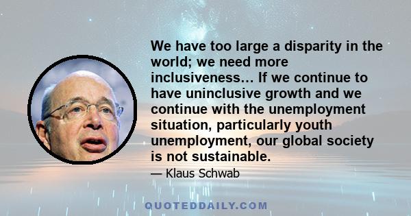 We have too large a disparity in the world; we need more inclusiveness… If we continue to have uninclusive growth and we continue with the unemployment situation, particularly youth unemployment, our global society is