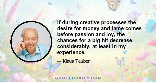 If during creative processes the desire for money and fame comes before passion and joy, the chances for a big hit decrease considerably, at least in my experience.