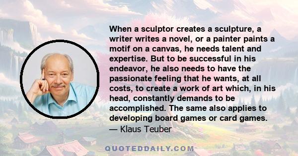 When a sculptor creates a sculpture, a writer writes a novel, or a painter paints a motif on a canvas, he needs talent and expertise. But to be successful in his endeavor, he also needs to have the passionate feeling