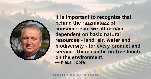 It is important to recognize that behind the razzmatazz of consumerism, we all remain dependent on basic natural resources - land, air, water and biodiversity - for every product and service. There can be no free lunch