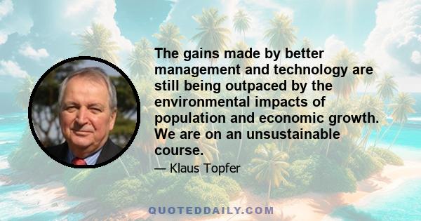 The gains made by better management and technology are still being outpaced by the environmental impacts of population and economic growth. We are on an unsustainable course.