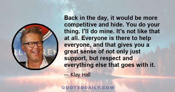 Back in the day, it would be more competitive and hide. You do your thing. I'll do mine. It's not like that at all. Everyone is there to help everyone, and that gives you a great sense of not only just support, but