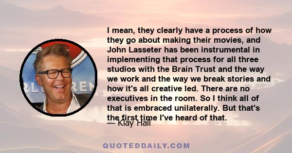 I mean, they clearly have a process of how they go about making their movies, and John Lasseter has been instrumental in implementing that process for all three studios with the Brain Trust and the way we work and the