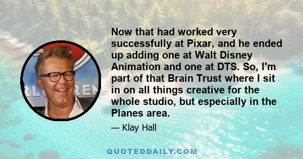 Now that had worked very successfully at Pixar, and he ended up adding one at Walt Disney Animation and one at DTS. So, I'm part of that Brain Trust where I sit in on all things creative for the whole studio, but