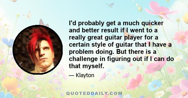 I'd probably get a much quicker and better result if I went to a really great guitar player for a certain style of guitar that I have a problem doing. But there is a challenge in figuring out if I can do that myself.