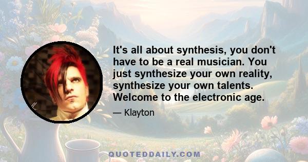 It's all about synthesis, you don't have to be a real musician. You just synthesize your own reality, synthesize your own talents. Welcome to the electronic age.