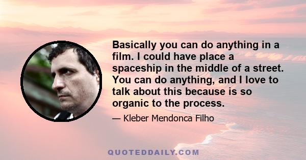 Basically you can do anything in a film. I could have place a spaceship in the middle of a street. You can do anything, and I love to talk about this because is so organic to the process.