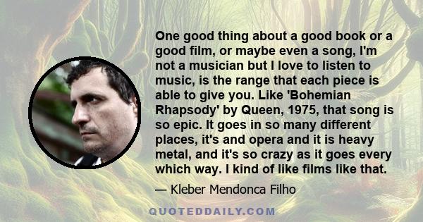 One good thing about a good book or a good film, or maybe even a song, I'm not a musician but I love to listen to music, is the range that each piece is able to give you. Like 'Bohemian Rhapsody' by Queen, 1975, that