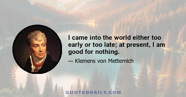 I came into the world either too early or too late; at present, I am good for nothing.