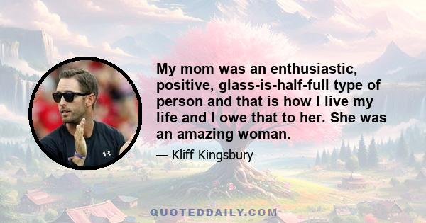 My mom was an enthusiastic, positive, glass-is-half-full type of person and that is how I live my life and I owe that to her. She was an amazing woman.