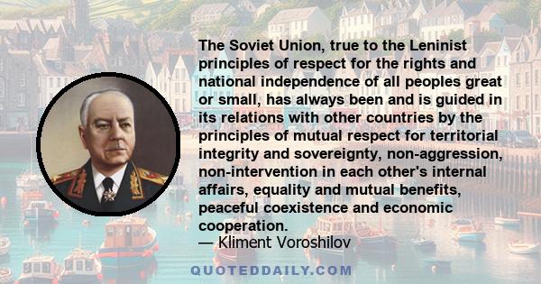 The Soviet Union, true to the Leninist principles of respect for the rights and national independence of all peoples great or small, has always been and is guided in its relations with other countries by the principles