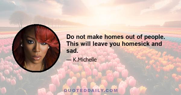 Do not make homes out of people. This will leave you homesick and sad.