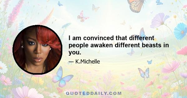 I am convinced that different people awaken different beasts in you.