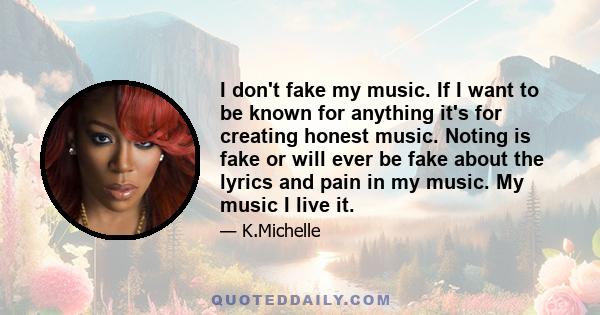 I don't fake my music. If I want to be known for anything it's for creating honest music. Noting is fake or will ever be fake about the lyrics and pain in my music. My music I live it.