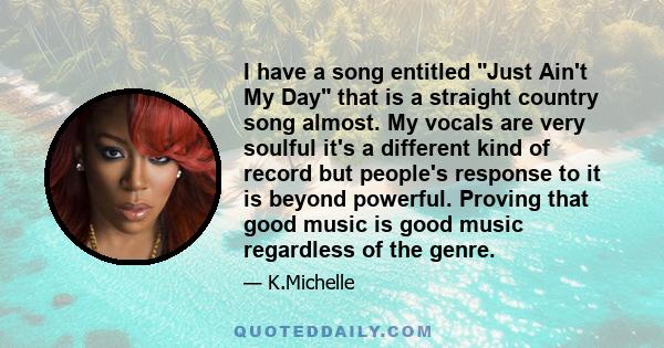 I have a song entitled Just Ain't My Day that is a straight country song almost. My vocals are very soulful it's a different kind of record but people's response to it is beyond powerful. Proving that good music is good 