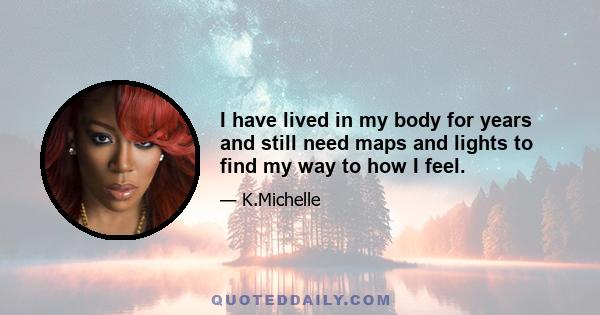 I have lived in my body for years and still need maps and lights to find my way to how I feel.