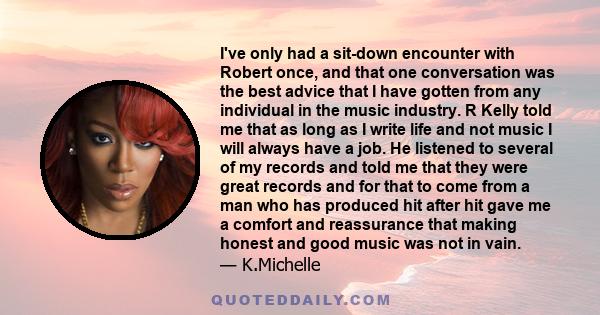 I've only had a sit-down encounter with Robert once, and that one conversation was the best advice that I have gotten from any individual in the music industry. R Kelly told me that as long as I write life and not music 