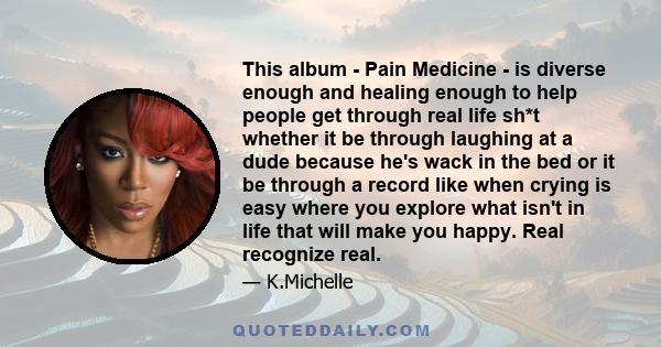 This album - Pain Medicine - is diverse enough and healing enough to help people get through real life sh*t whether it be through laughing at a dude because he's wack in the bed or it be through a record like when