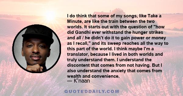 I do think that some of my songs, like Take a Minute, are like the train between the two worlds. It starts out with the question of how did Gandhi ever withstand the hunger strikes and all / he didn't do it to gain