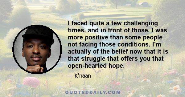 I faced quite a few challenging times, and in front of those, I was more positive than some people not facing those conditions. I'm actually of the belief now that it is that struggle that offers you that open-hearted