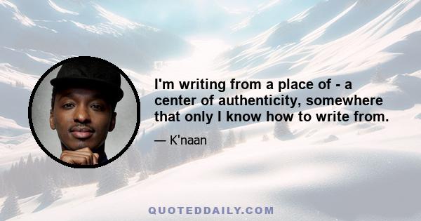 I'm writing from a place of - a center of authenticity, somewhere that only I know how to write from.