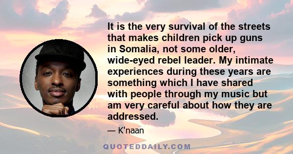 It is the very survival of the streets that makes children pick up guns in Somalia, not some older, wide-eyed rebel leader. My intimate experiences during these years are something which I have shared with people