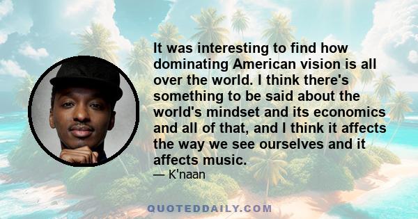 It was interesting to find how dominating American vision is all over the world. I think there's something to be said about the world's mindset and its economics and all of that, and I think it affects the way we see