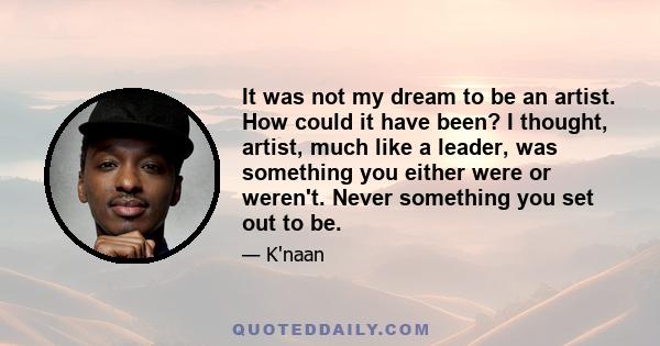 It was not my dream to be an artist. How could it have been? I thought, artist, much like a leader, was something you either were or weren't. Never something you set out to be.