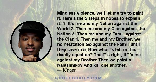 Mindless violence, well let me try to paint it. Here's the 5 steps in hopes to explain it: 1, It's me and my Nation against the World 2, Then me and my Clan against the Nation 3, Then me and my Fam against the Clan 4,