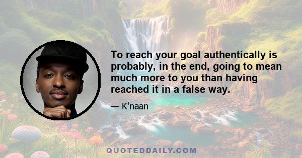 To reach your goal authentically is probably, in the end, going to mean much more to you than having reached it in a false way.