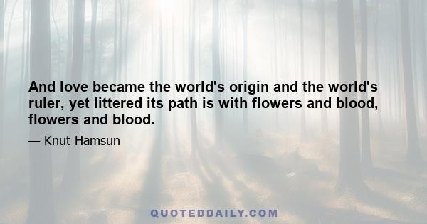 And love became the world's origin and the world's ruler, yet littered its path is with flowers and blood, flowers and blood.