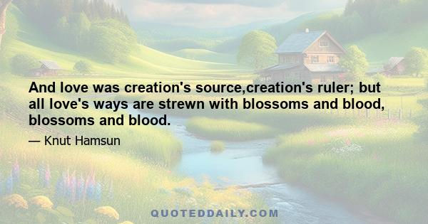 And love was creation's source,creation's ruler; but all love's ways are strewn with blossoms and blood, blossoms and blood.