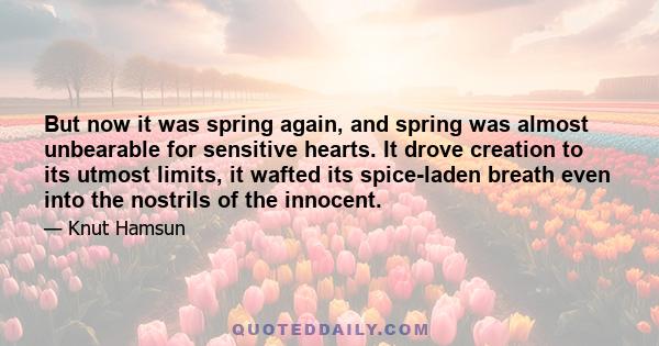 But now it was spring again, and spring was almost unbearable for sensitive hearts. It drove creation to its utmost limits, it wafted its spice-laden breath even into the nostrils of the innocent.