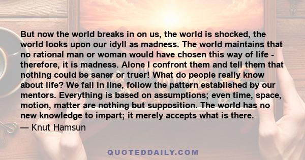 But now the world breaks in on us, the world is shocked, the world looks upon our idyll as madness. The world maintains that no rational man or woman would have chosen this way of life - therefore, it is madness. Alone