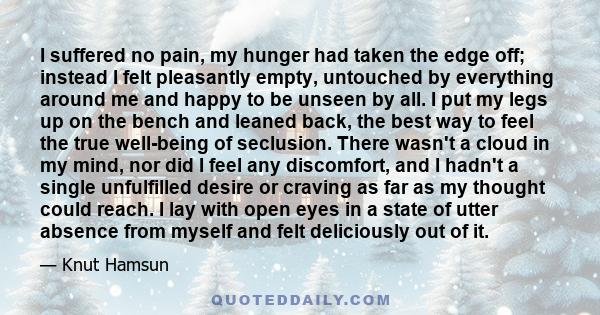 I suffered no pain, my hunger had taken the edge off; instead I felt pleasantly empty, untouched by everything around me and happy to be unseen by all. I put my legs up on the bench and leaned back, the best way to feel 