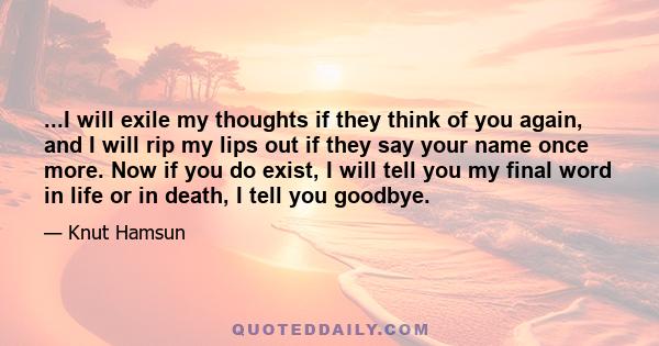 ...I will exile my thoughts if they think of you again, and I will rip my lips out if they say your name once more. Now if you do exist, I will tell you my final word in life or in death, I tell you goodbye.