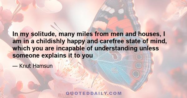 In my solitude, many miles from men and houses, I am in a childishly happy and carefree state of mind, which you are incapable of understanding unless someone explains it to you