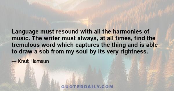 Language must resound with all the harmonies of music. The writer must always, at all times, find the tremulous word which captures the thing and is able to draw a sob from my soul by its very rightness.