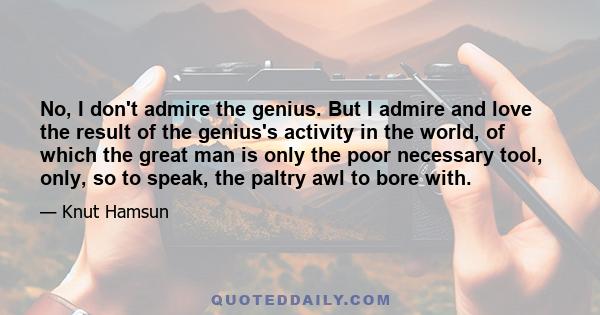 No, I don't admire the genius. But I admire and love the result of the genius's activity in the world, of which the great man is only the poor necessary tool, only, so to speak, the paltry awl to bore with.