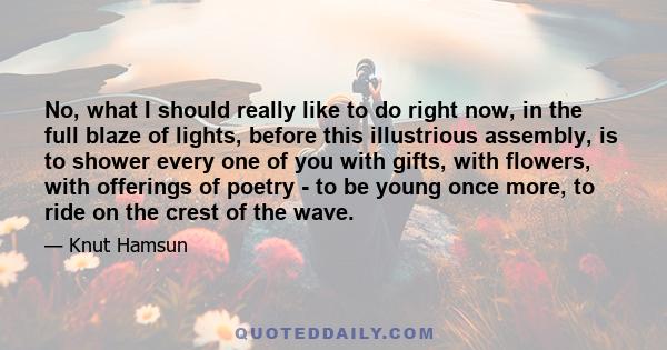 No, what I should really like to do right now, in the full blaze of lights, before this illustrious assembly, is to shower every one of you with gifts, with flowers, with offerings of poetry - to be young once more, to