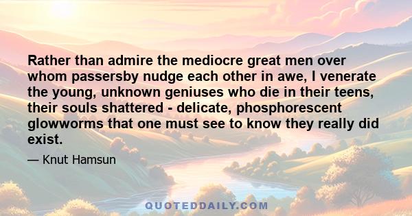 Rather than admire the mediocre great men over whom passersby nudge each other in awe, I venerate the young, unknown geniuses who die in their teens, their souls shattered - delicate, phosphorescent glowworms that one