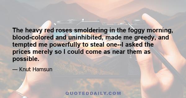 The heavy red roses smoldering in the foggy morning, blood-colored and uninhibited, made me greedy, and tempted me powerfully to steal one--I asked the prices merely so I could come as near them as possible.