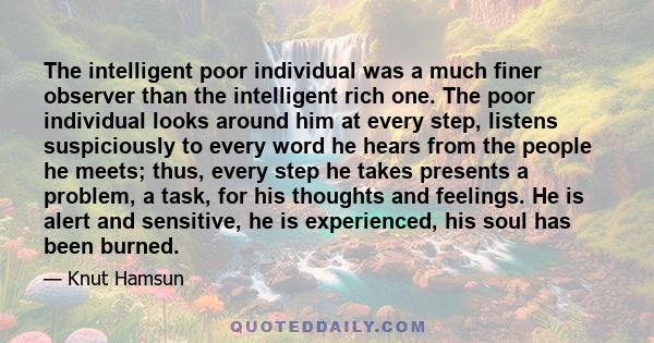 The intelligent poor individual was a much finer observer than the intelligent rich one. The poor individual looks around him at every step, listens suspiciously to every word he hears from the people he meets; thus,