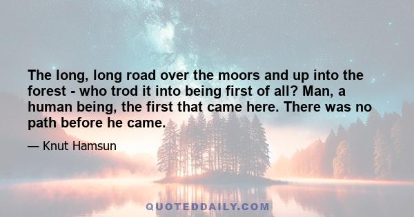 The long, long road over the moors and up into the forest - who trod it into being first of all? Man, a human being, the first that came here. There was no path before he came.