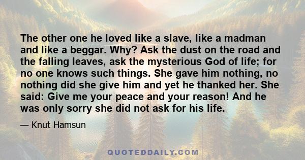 The other one he loved like a slave, like a madman and like a beggar. Why? Ask the dust on the road and the falling leaves, ask the mysterious God of life; for no one knows such things. She gave him nothing, no nothing