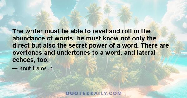 The writer must be able to revel and roll in the abundance of words; he must know not only the direct but also the secret power of a word. There are overtones and undertones to a word, and lateral echoes, too.