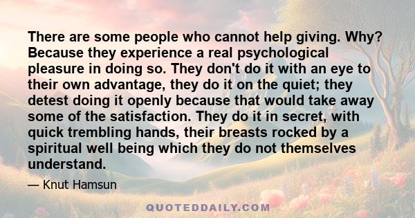 There are some people who cannot help giving. Why? Because they experience a real psychological pleasure in doing so. They don't do it with an eye to their own advantage, they do it on the quiet; they detest doing it